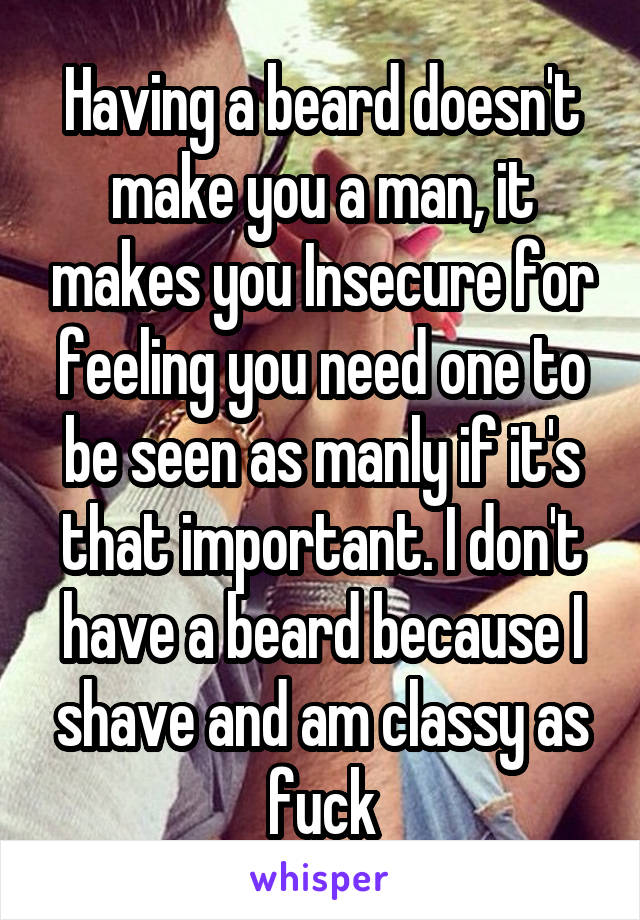 Having a beard doesn't make you a man, it makes you Insecure for feeling you need one to be seen as manly if it's that important. I don't have a beard because I shave and am classy as fuck