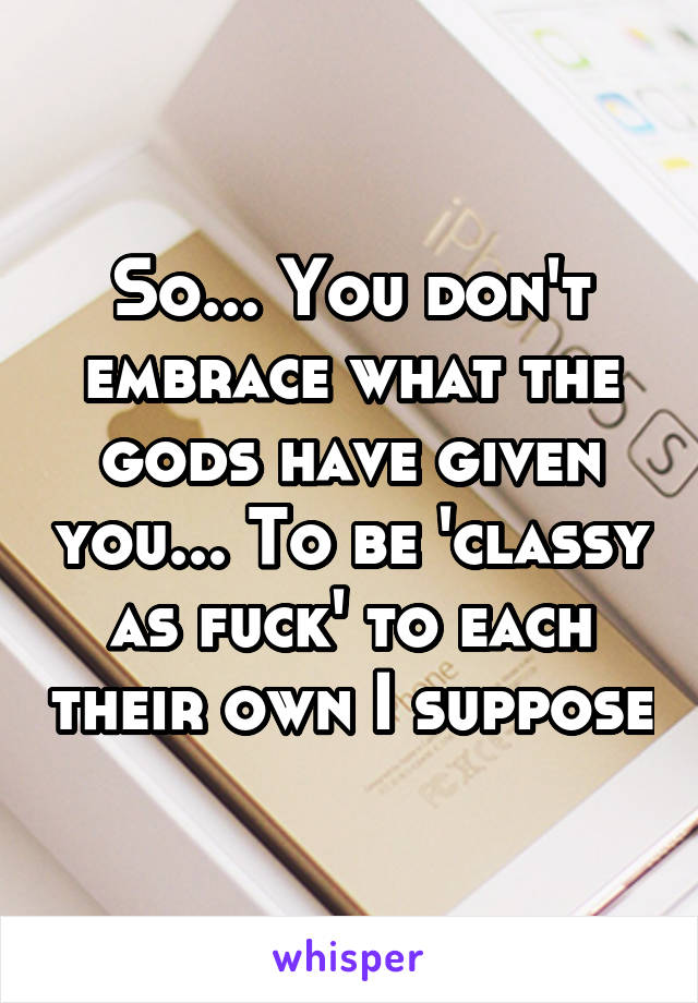 So... You don't embrace what the gods have given you... To be 'classy as fuck' to each their own I suppose