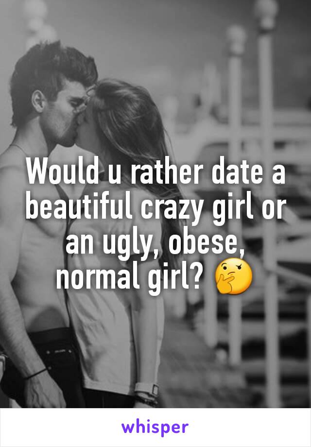 Would u rather date a beautiful crazy girl or an ugly, obese, normal girl? 🤔