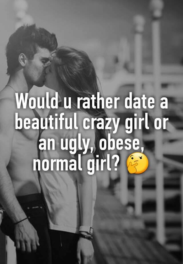 Would u rather date a beautiful crazy girl or an ugly, obese, normal girl? 🤔