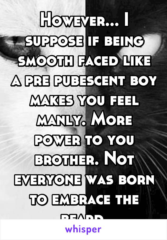 However... I suppose if being smooth faced like a pre pubescent boy makes you feel manly. More power to you brother. Not everyone was born to embrace the beard.