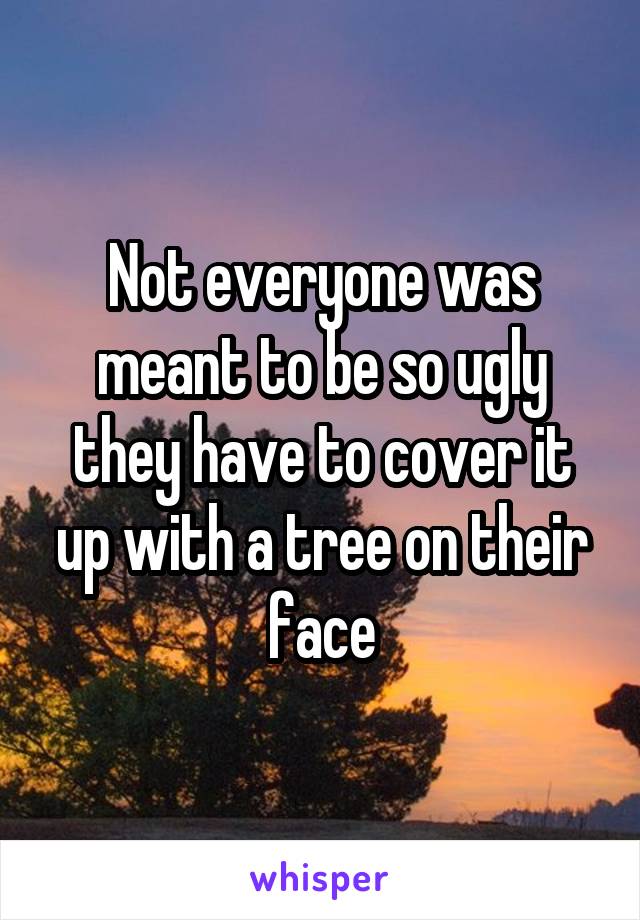 Not everyone was meant to be so ugly they have to cover it up with a tree on their face