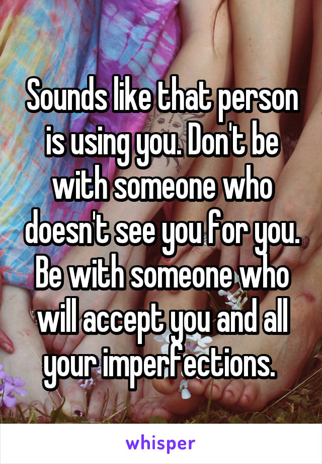 Sounds like that person is using you. Don't be with someone who doesn't see you for you. Be with someone who will accept you and all your imperfections. 