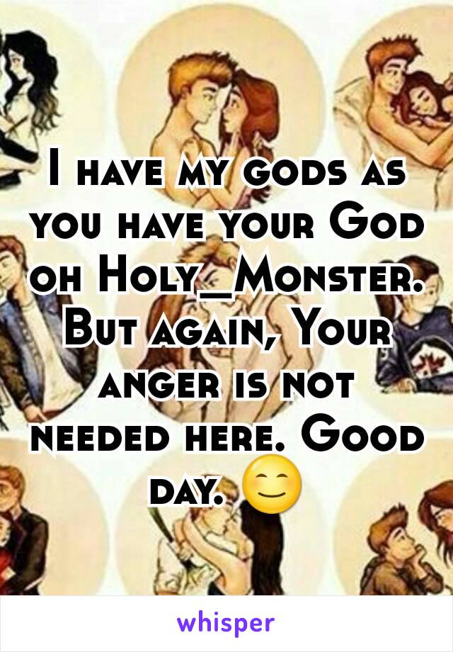 I have my gods as you have your God oh Holy_Monster. But again, Your anger is not needed here. Good day. 😊