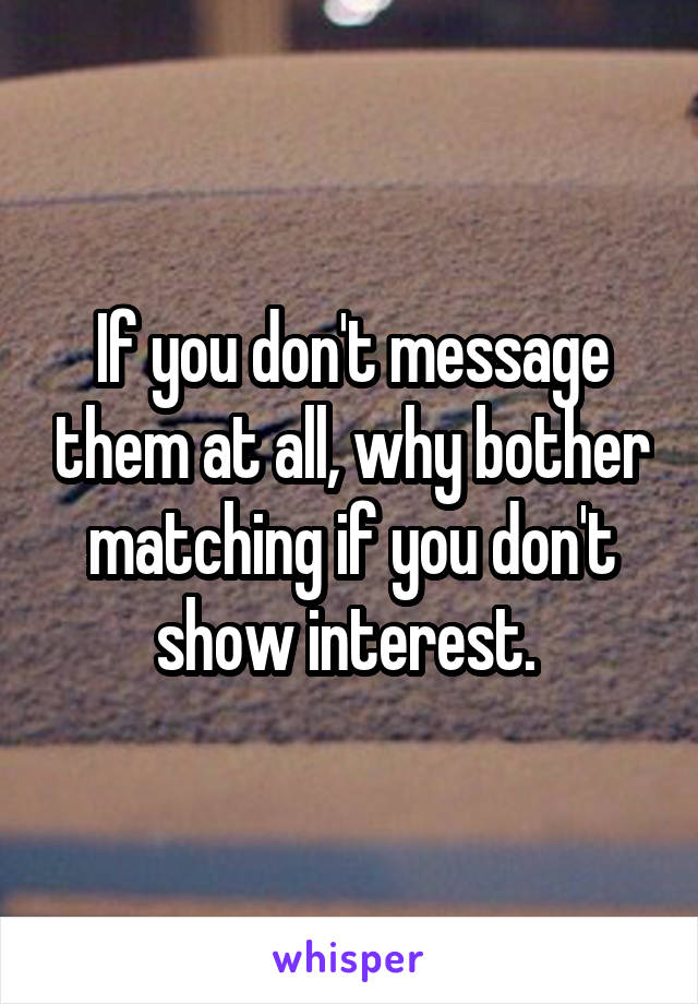 If you don't message them at all, why bother matching if you don't show interest. 