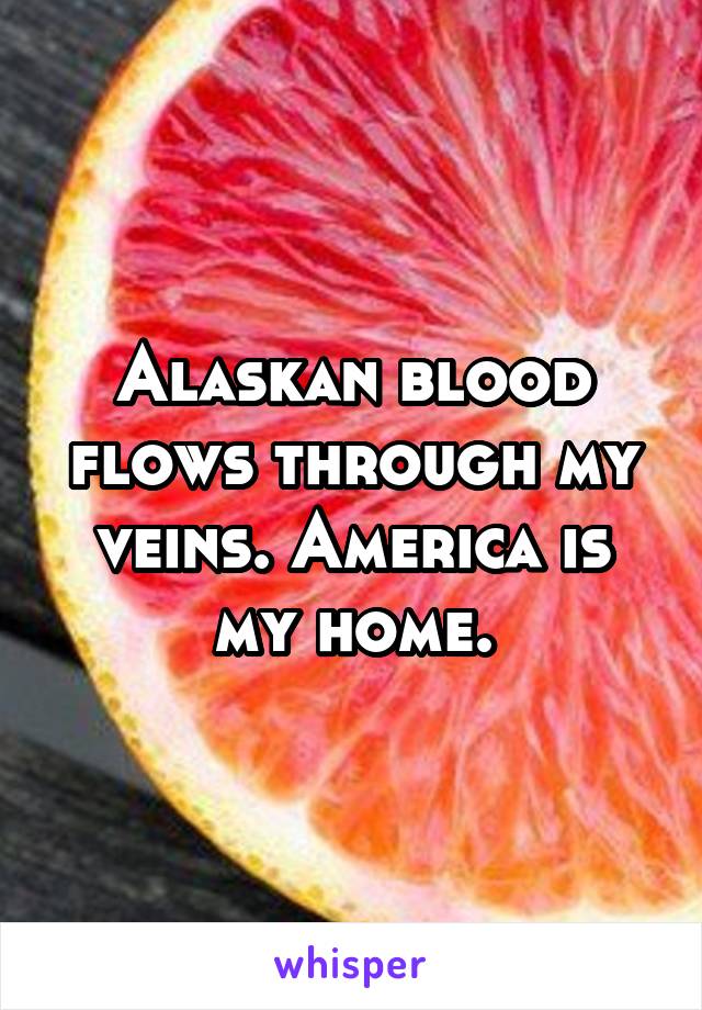 Alaskan blood flows through my veins. America is my home.