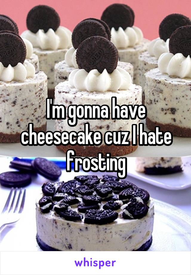 I'm gonna have cheesecake cuz I hate frosting