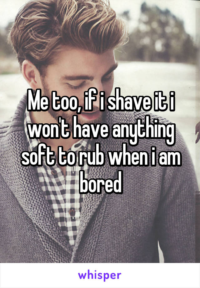 Me too, if i shave it i won't have anything soft to rub when i am bored