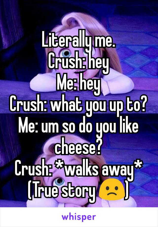 Literally me.
Crush: hey
Me: hey
Crush: what you up to?
Me: um so do you like cheese?
Crush: *walks away*
(True story 🙁)