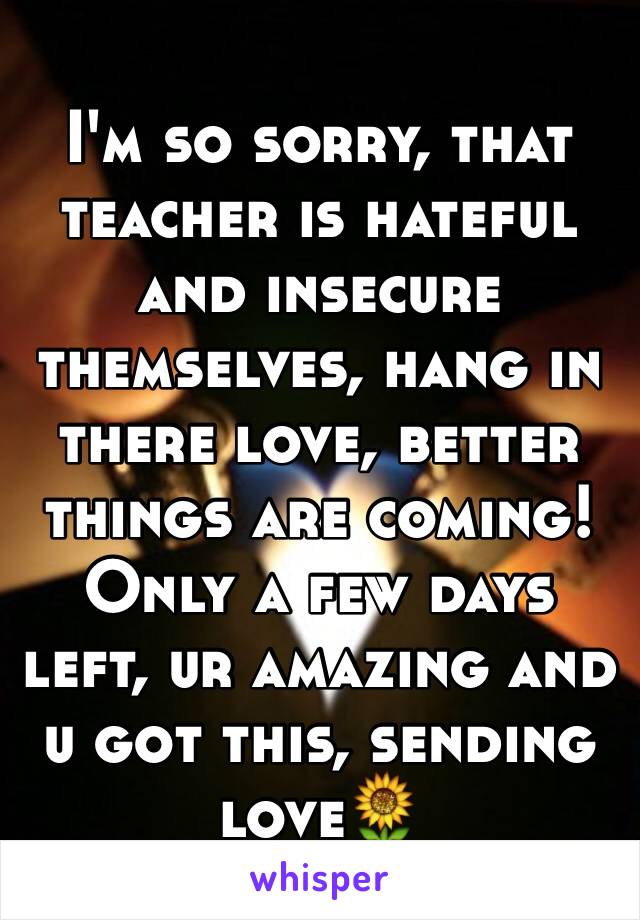 I'm so sorry, that teacher is hateful and insecure themselves, hang in there love, better things are coming! Only a few days left, ur amazing and u got this, sending love🌻