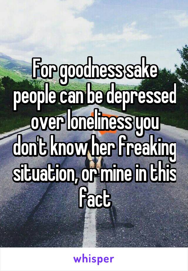 For goodness sake people can be depressed over loneliness you don't know her freaking situation, or mine in this fact