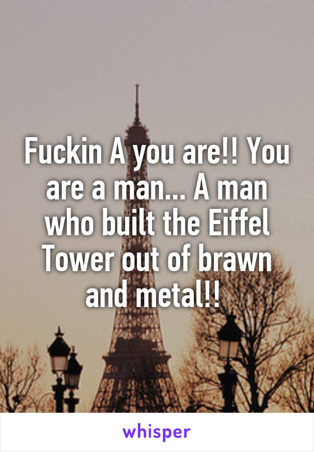 Fuckin A you are!! You are a man... A man who built the Eiffel Tower out of brawn and metal!! 