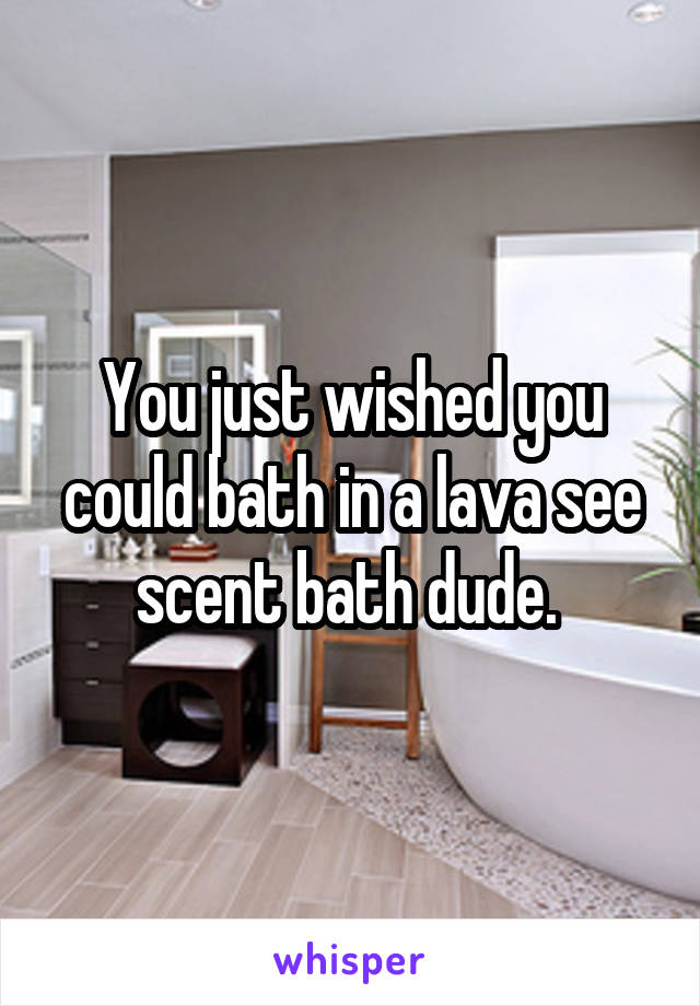 You just wished you could bath in a lava see scent bath dude. 