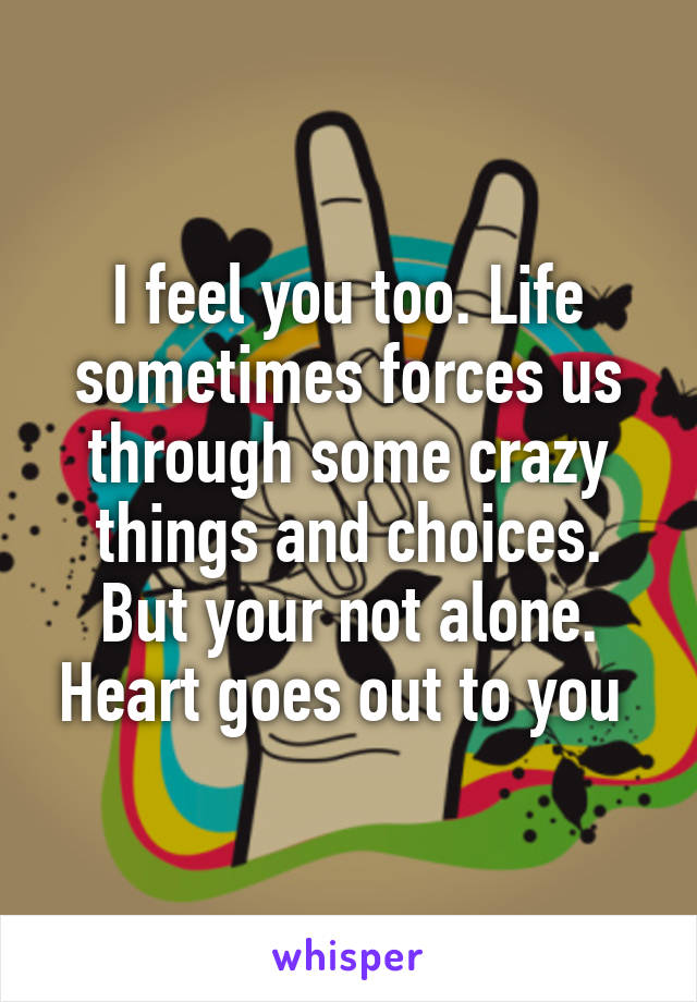 I feel you too. Life sometimes forces us through some crazy things and choices. But your not alone. Heart goes out to you 