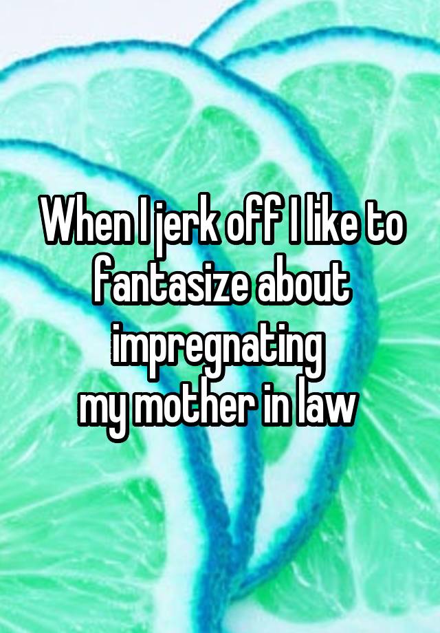When I Jerk Off I Like To Fantasize About Impregnating My Mother In Law