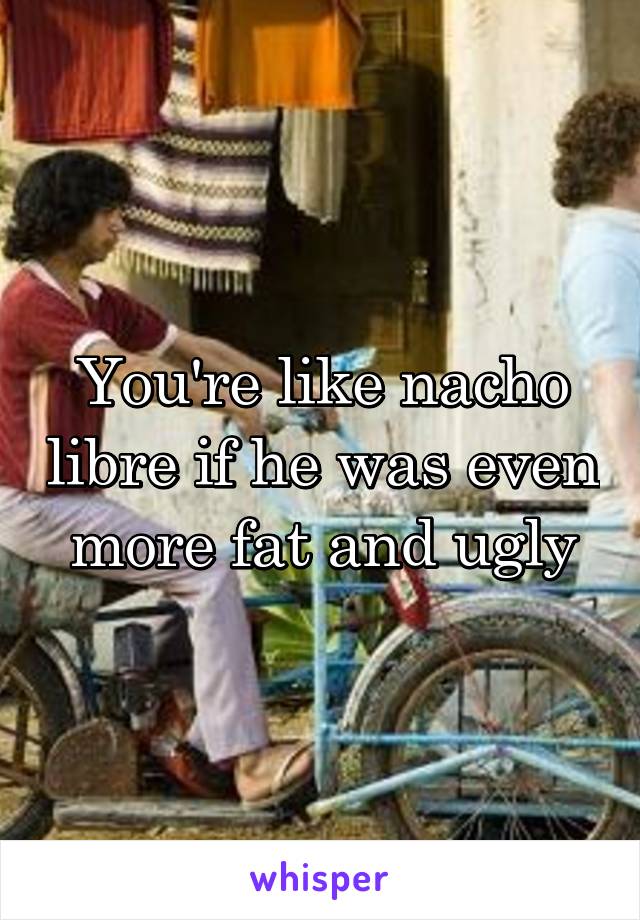You're like nacho libre if he was even more fat and ugly