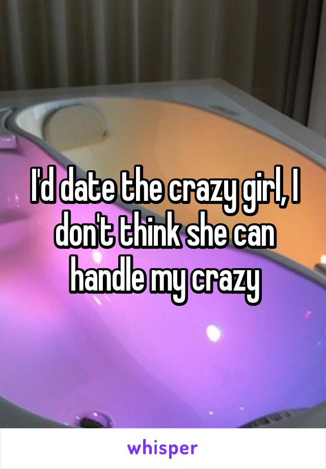 I'd date the crazy girl, I don't think she can handle my crazy