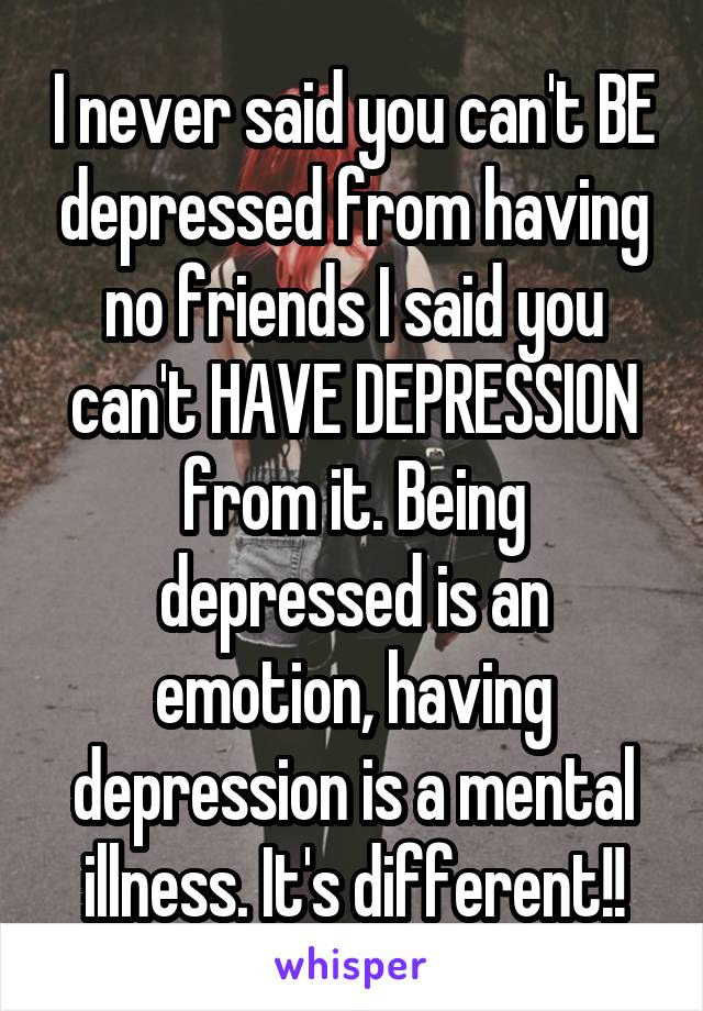 I never said you can't BE depressed from having no friends I said you can't HAVE DEPRESSION from it. Being depressed is an emotion, having depression is a mental illness. It's different!!