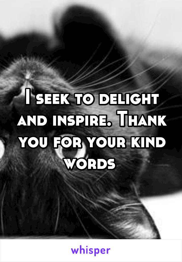 I seek to delight and inspire. Thank you for your kind words 