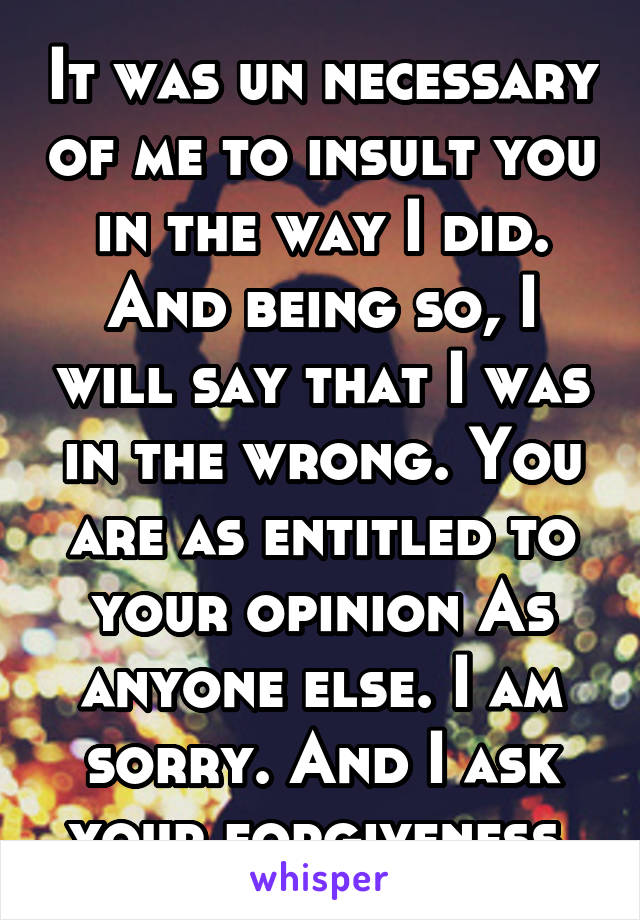 It was un necessary of me to insult you in the way I did. And being so, I will say that I was in the wrong. You are as entitled to your opinion As anyone else. I am sorry. And I ask your forgiveness.