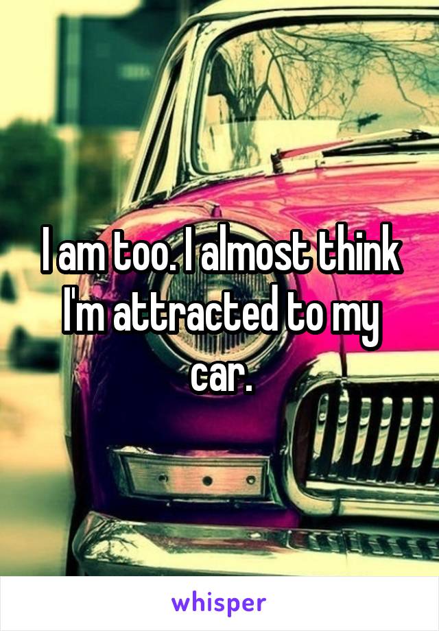 I am too. I almost think I'm attracted to my car.