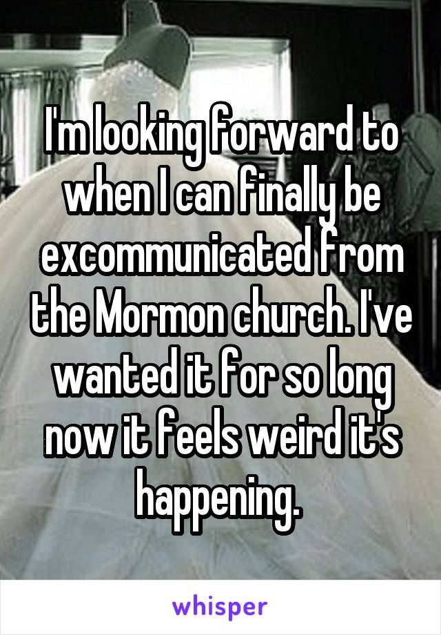 I'm looking forward to when I can finally be excommunicated from the Mormon church. I've wanted it for so long now it feels weird it's happening. 
