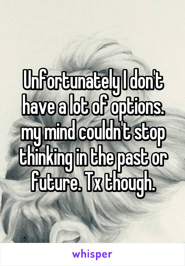 Unfortunately I don't have a lot of options. my mind couldn't stop thinking in the past or future. Tx though.