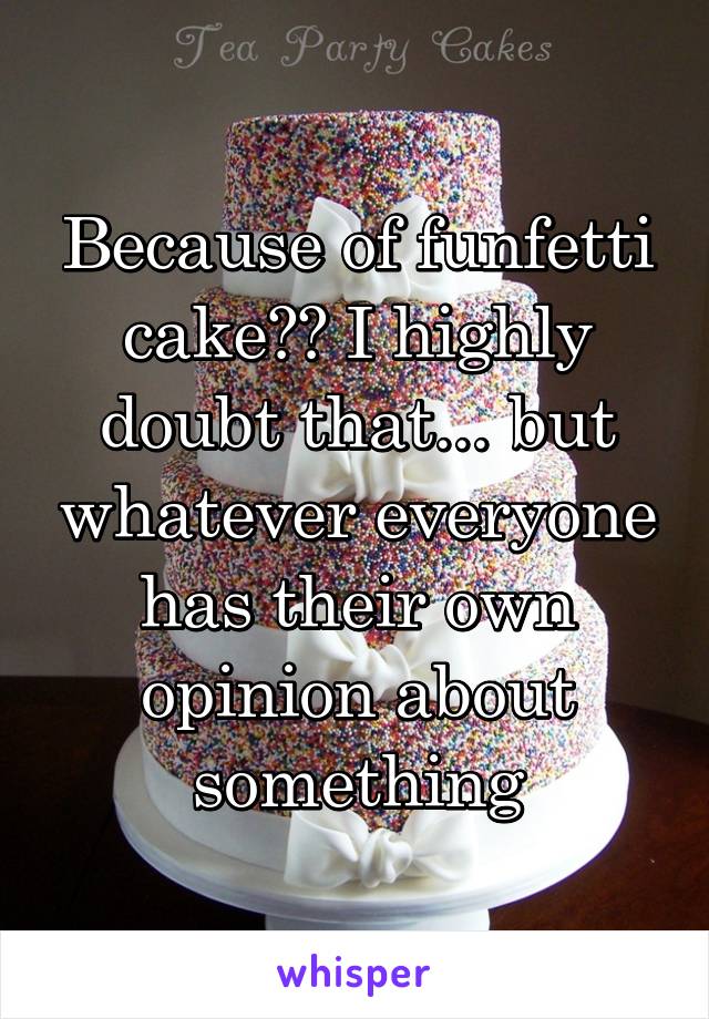 Because of funfetti cake?? I highly doubt that... but whatever everyone has their own opinion about something