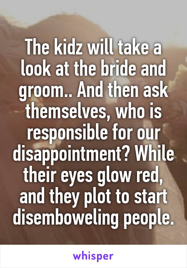 The kidz will take a look at the bride and groom.. And then ask themselves, who is responsible for our disappointment? While their eyes glow red, and they plot to start disemboweling people.