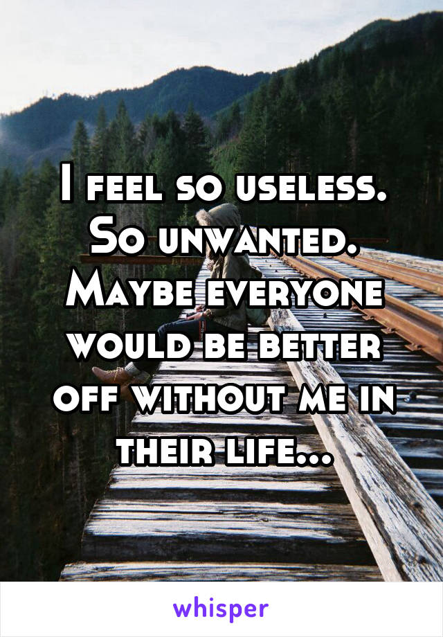 I feel so useless. So unwanted. Maybe everyone would be better off without me in their life...