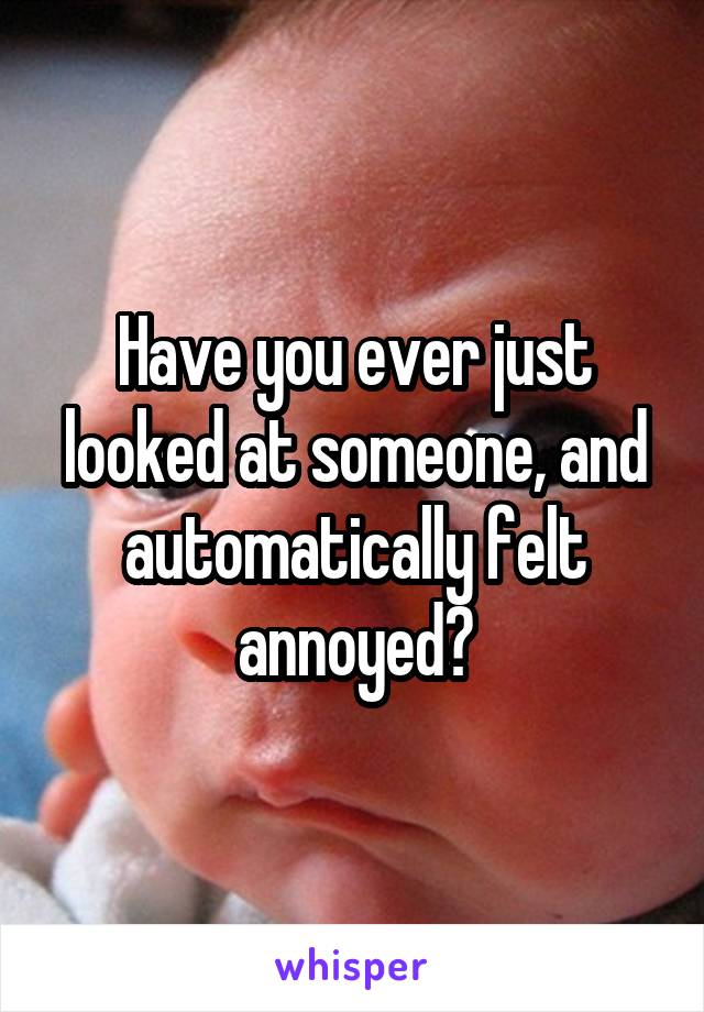 Have you ever just looked at someone, and automatically felt annoyed?