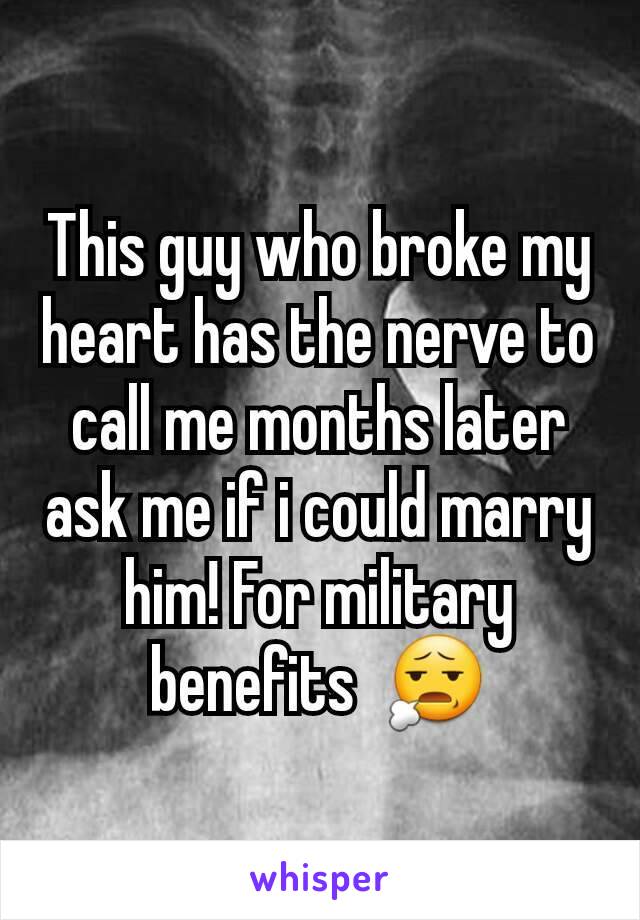 This guy who broke my heart has the nerve to call me months later ask me if i could marry him! For military benefits  😧