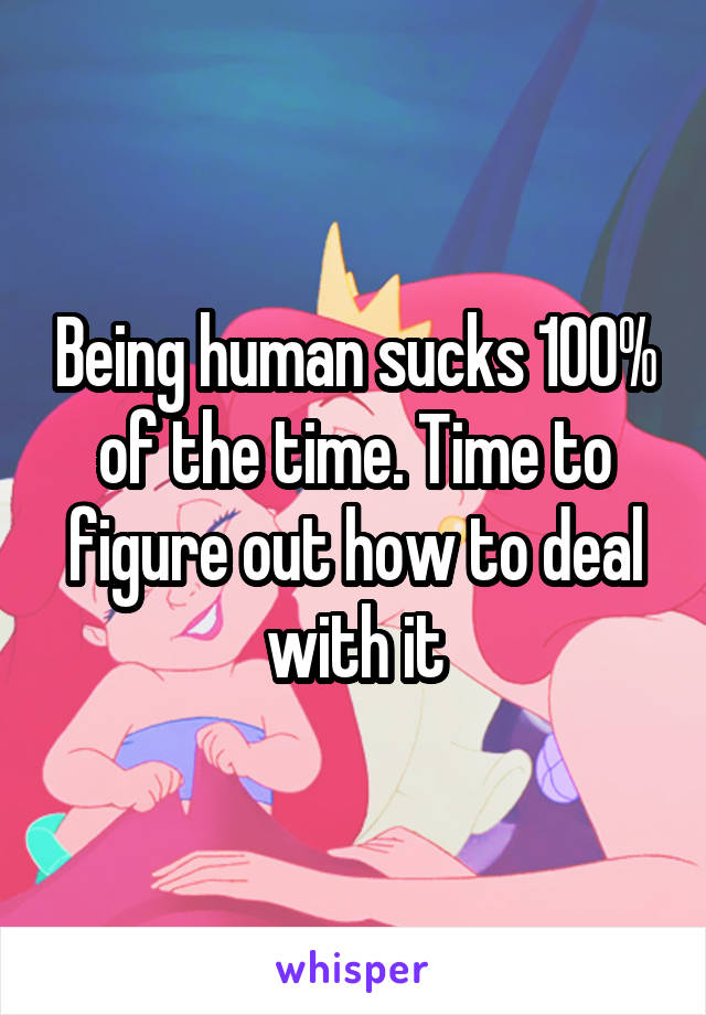 Being human sucks 100% of the time. Time to figure out how to deal with it