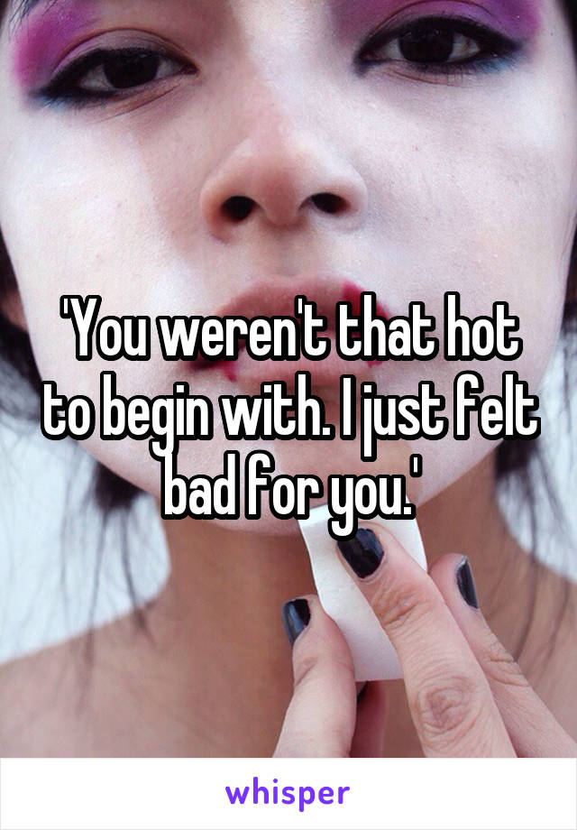 'You weren't that hot to begin with. I just felt bad for you.'