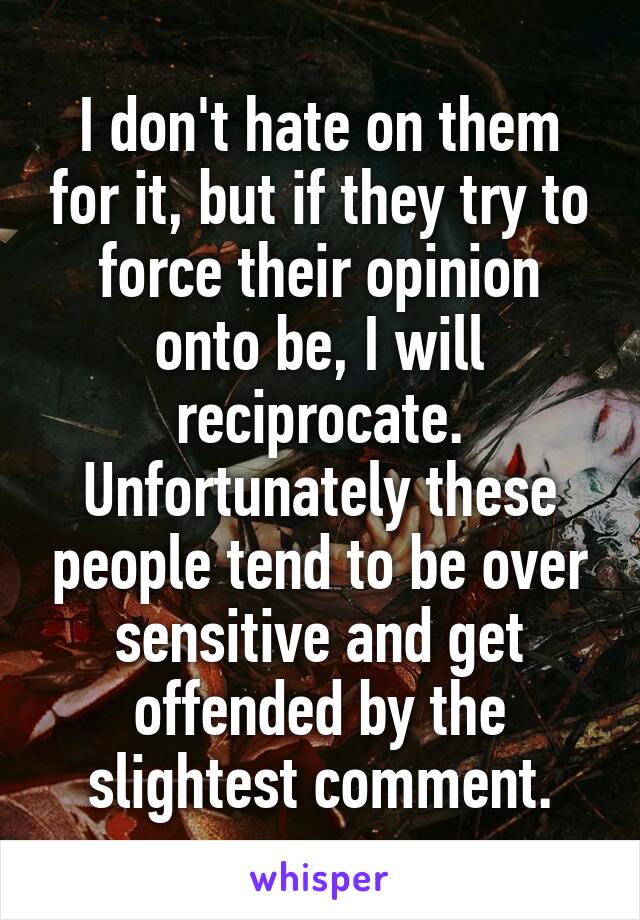 I don't hate on them for it, but if they try to force their opinion onto be, I will reciprocate. Unfortunately these people tend to be over sensitive and get offended by the slightest comment.