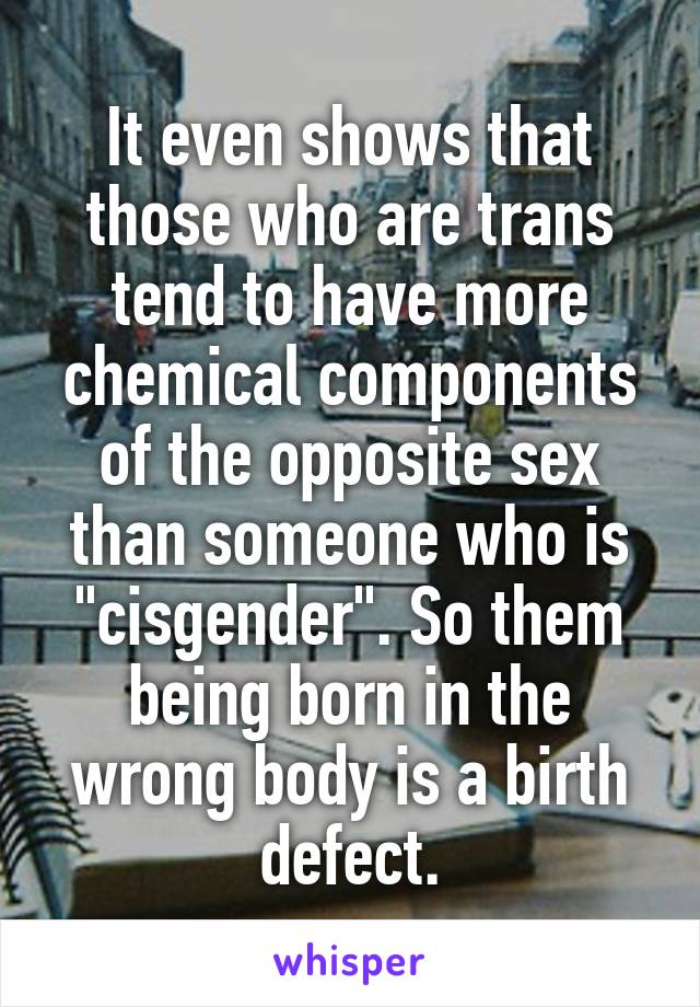 It even shows that those who are trans tend to have more chemical components of the opposite sex than someone who is "cisgender". So them being born in the wrong body is a birth defect.