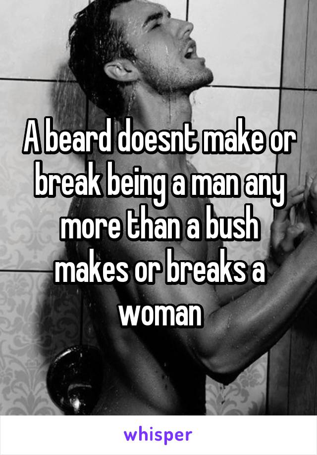 A beard doesnt make or break being a man any more than a bush makes or breaks a woman