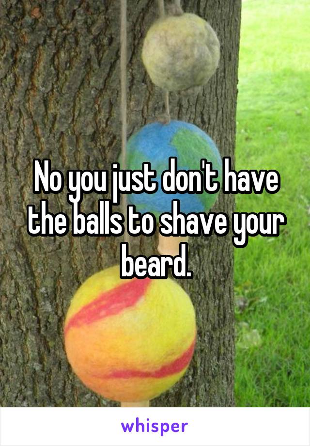 No you just don't have the balls to shave your beard.