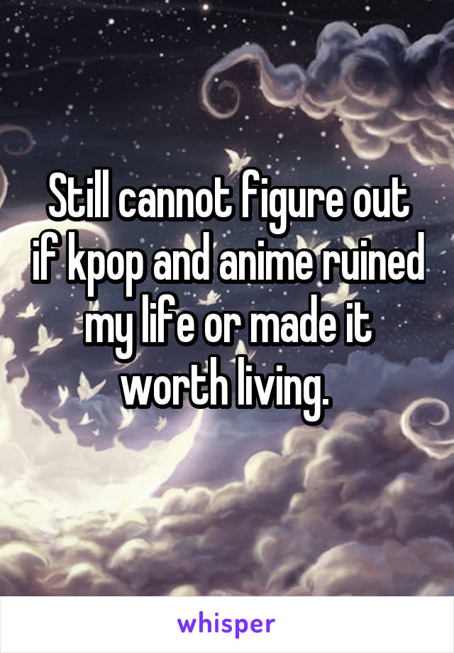 Still cannot figure out if kpop and anime ruined my life or made it worth living. 
