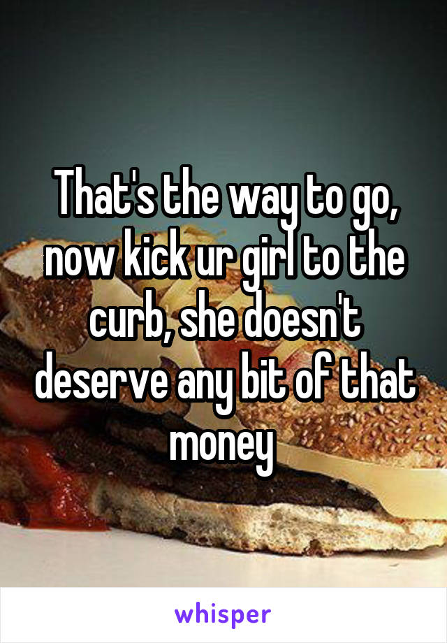 That's the way to go, now kick ur girl to the curb, she doesn't deserve any bit of that money 