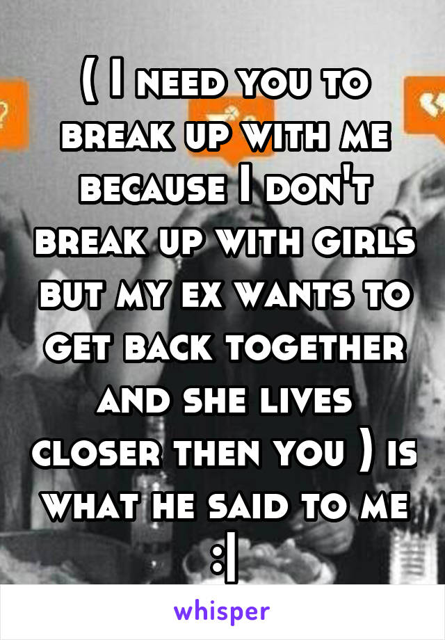 ( I need you to break up with me because I don't break up with girls but my ex wants to get back together and she lives closer then you ) is what he said to me :|