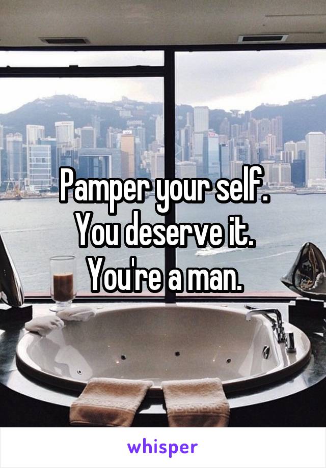 Pamper your self.
You deserve it.
You're a man.