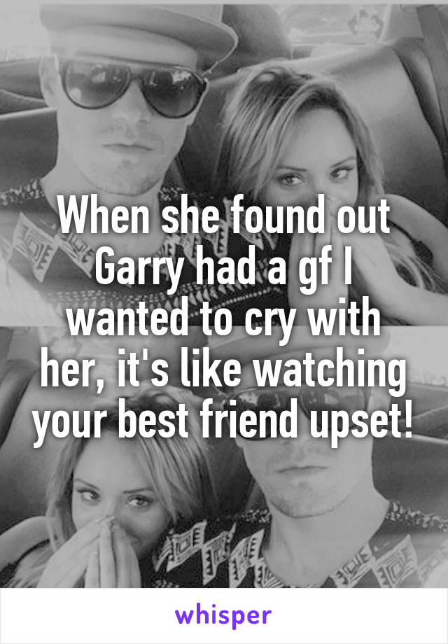 When she found out Garry had a gf I wanted to cry with her, it's like watching your best friend upset!