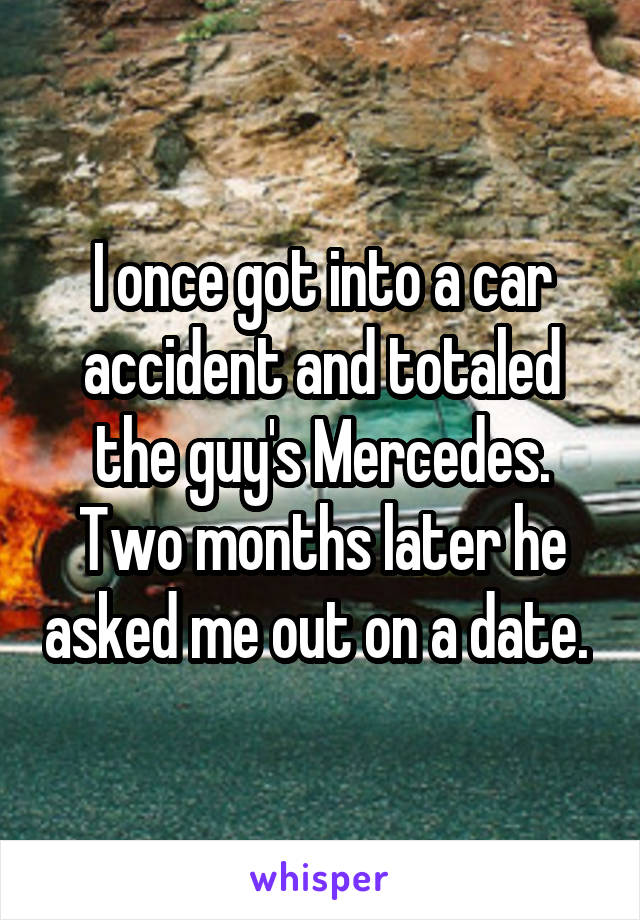 I once got into a car accident and totaled the guy's Mercedes. Two months later he asked me out on a date. 