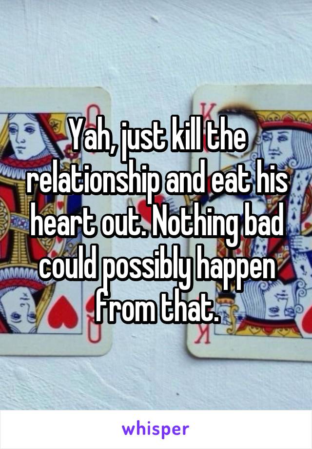 Yah, just kill the relationship and eat his heart out. Nothing bad could possibly happen from that.