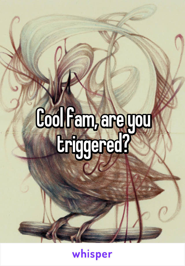 Cool fam, are you triggered?
