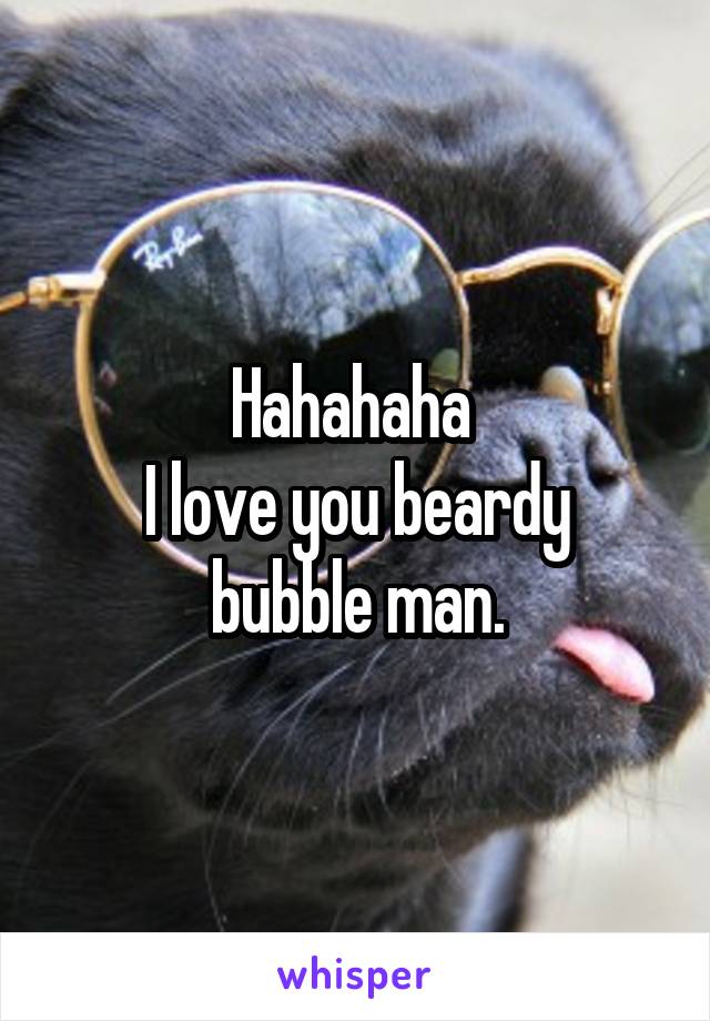 Hahahaha 
I love you beardy bubble man.