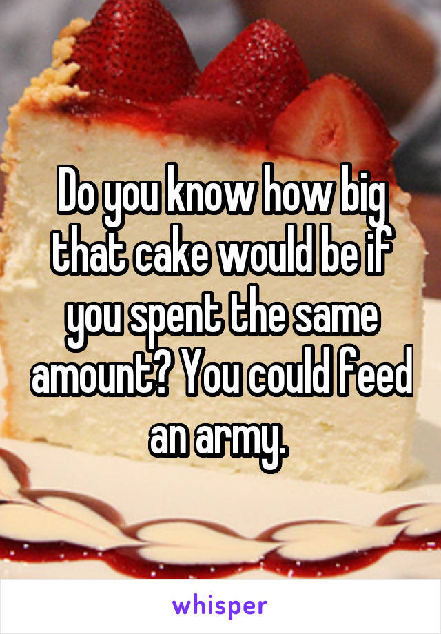 Do you know how big that cake would be if you spent the same amount? You could feed an army. 