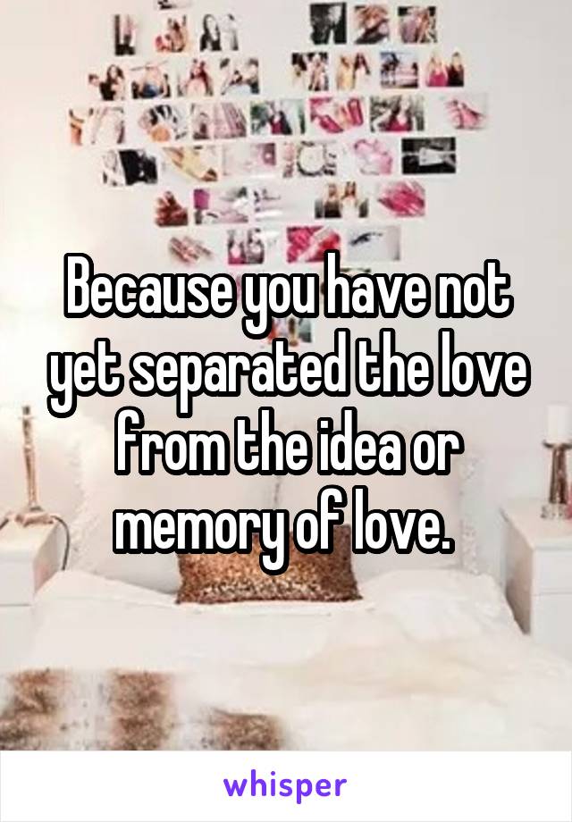 Because you have not yet separated the love from the idea or memory of love. 