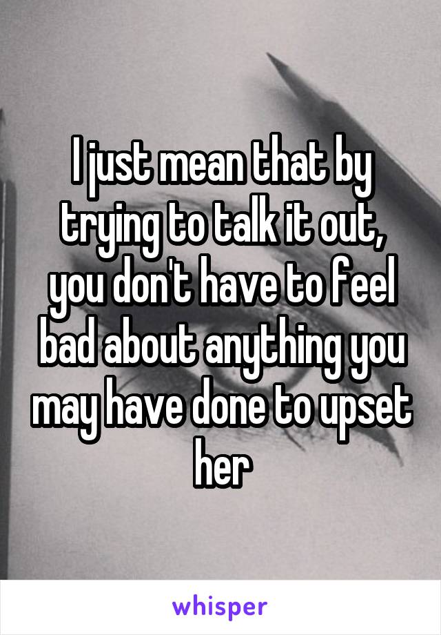 I just mean that by trying to talk it out, you don't have to feel bad about anything you may have done to upset her